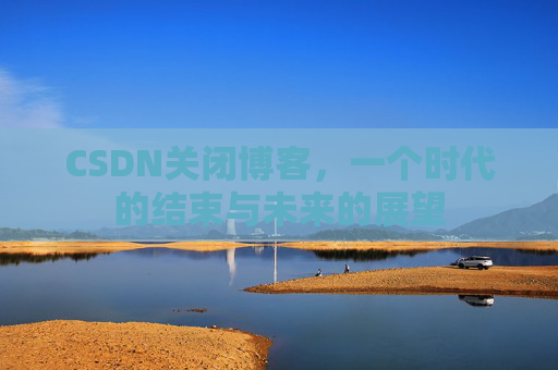 CSDN关闭博客，一个时代的结束与未来的展望